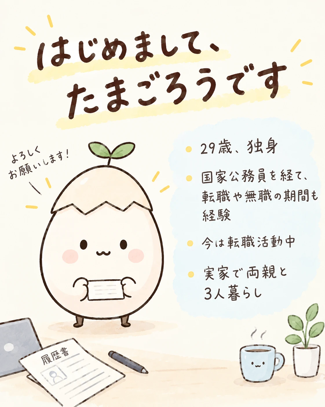 はじめまして、たまごろうです。29歳・独身。国家公務員を経て、転職や無職の期間も経験。今は転職活動中。実家で両親と3人暮らし。