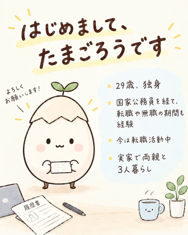 はじめまして、たまごろうです。29歳・独身。国家公務員を経て、転職や無職の期間も経験。今は転職活動中。実家で両親と3人暮らし